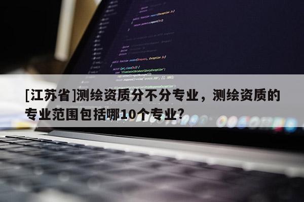[江苏省]测绘资质分不分专业，测绘资质的专业范围包括哪10个专业?