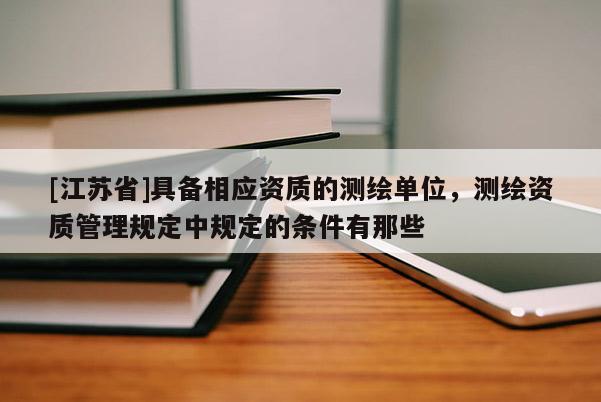 [江苏省]具备相应资质的测绘单位，测绘资质管理规定中规定的条件有那些