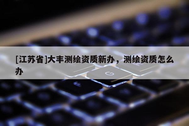 [江苏省]大丰测绘资质新办，测绘资质怎么办