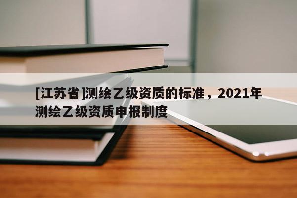 [江苏省]测绘乙级资质的标准，2021年测绘乙级资质申报制度
