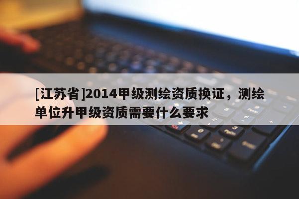 [江苏省]2014甲级测绘资质换证，测绘单位升甲级资质需要什么要求