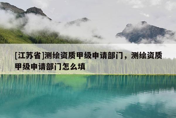 [江苏省]测绘资质甲级申请部门，测绘资质甲级申请部门怎么填