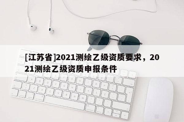 [江苏省]2021测绘乙级资质要求，2021测绘乙级资质申报条件