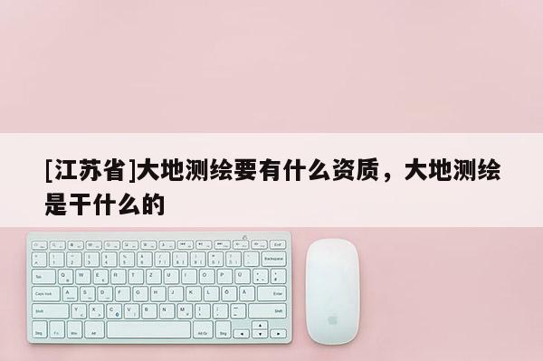 [江苏省]大地测绘要有什么资质，大地测绘是干什么的
