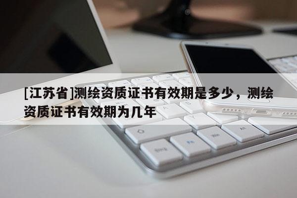 [江苏省]测绘资质证书有效期是多少，测绘资质证书有效期为几年