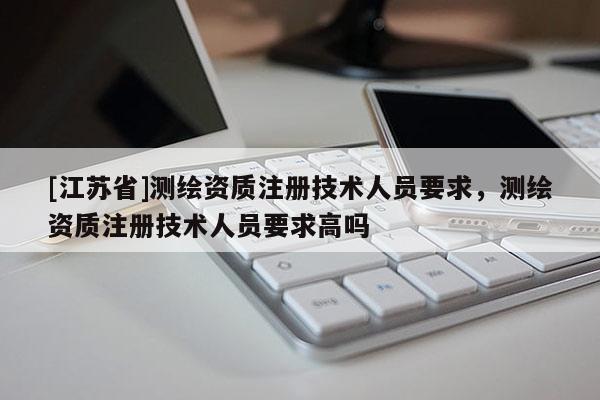 [江苏省]测绘资质注册技术人员要求，测绘资质注册技术人员要求高吗