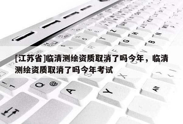 [江苏省]临清测绘资质取消了吗今年，临清测绘资质取消了吗今年考试