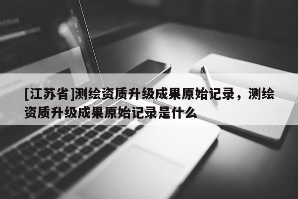[江苏省]测绘资质升级成果原始记录，测绘资质升级成果原始记录是什么