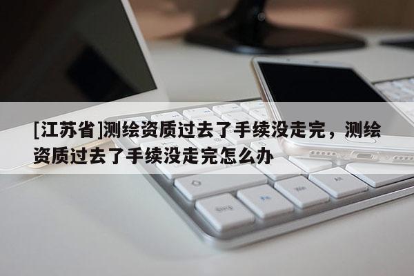 [江苏省]测绘资质过去了手续没走完，测绘资质过去了手续没走完怎么办
