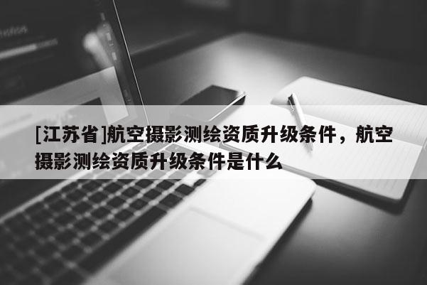 [江苏省]航空摄影测绘资质升级条件，航空摄影测绘资质升级条件是什么