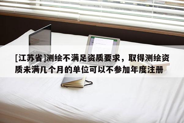 [江苏省]测绘不满足资质要求，取得测绘资质未满几个月的单位可以不参加年度注册