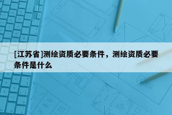 [江苏省]测绘资质必要条件，测绘资质必要条件是什么