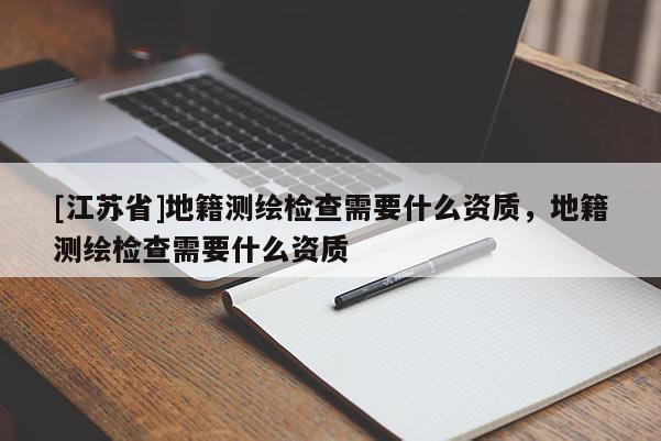 [江苏省]地籍测绘检查需要什么资质，地籍测绘检查需要什么资质