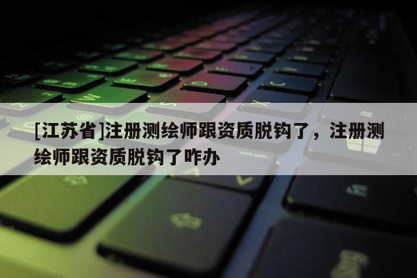 [江苏省]注册测绘师跟资质脱钩了，注册测绘师跟资质脱钩了咋办