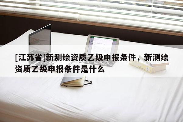 [江苏省]新测绘资质乙级申报条件，新测绘资质乙级申报条件是什么