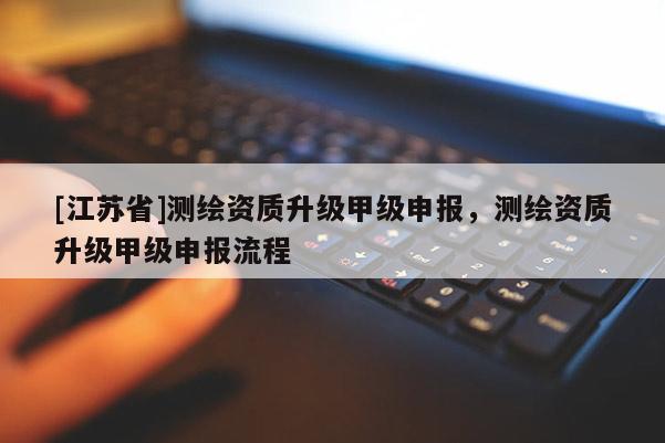 [江苏省]测绘资质升级甲级申报，测绘资质升级甲级申报流程