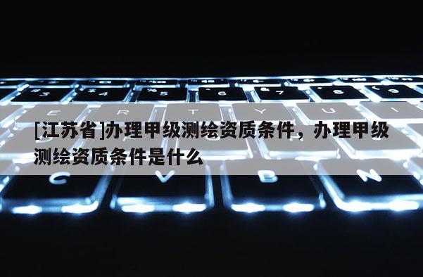 [江苏省]办理甲级测绘资质条件，办理甲级测绘资质条件是什么