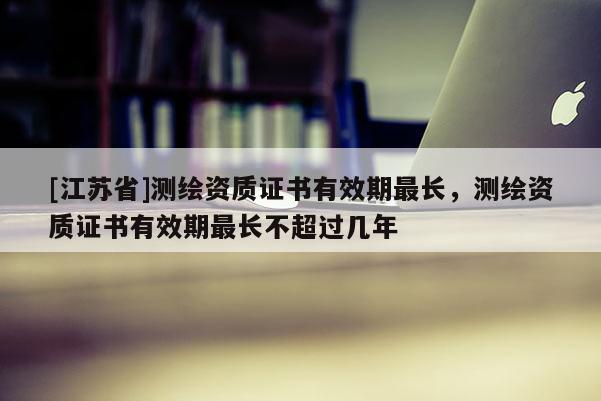 [江苏省]测绘资质证书有效期最长，测绘资质证书有效期最长不超过几年