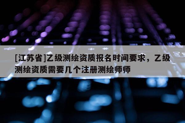 [江苏省]乙级测绘资质报名时间要求，乙级测绘资质需要几个注册测绘师师