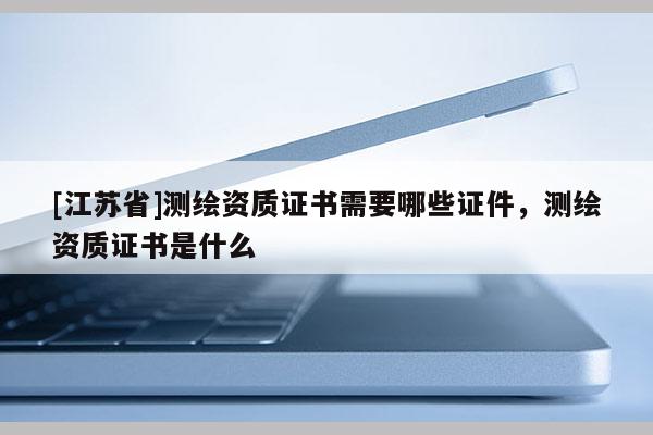 [江苏省]测绘资质证书需要哪些证件，测绘资质证书是什么