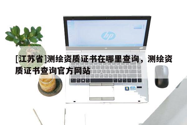 [江苏省]测绘资质证书在哪里查询，测绘资质证书查询官方网站