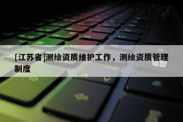 [江苏省]测绘资质维护工作，测绘资质管理制度