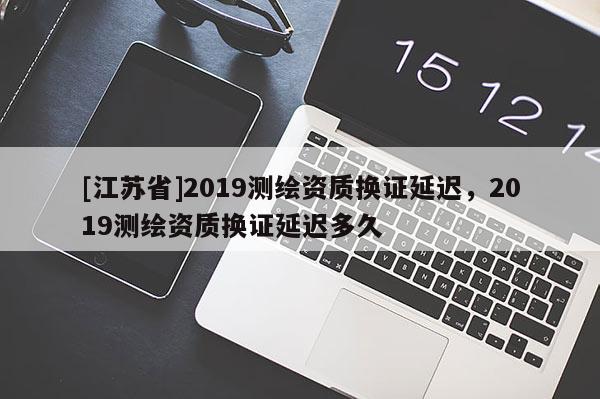 [江苏省]2019测绘资质换证延迟，2019测绘资质换证延迟多久