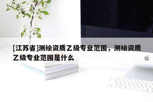 [江苏省]测绘资质乙级专业范围，测绘资质乙级专业范围是什么