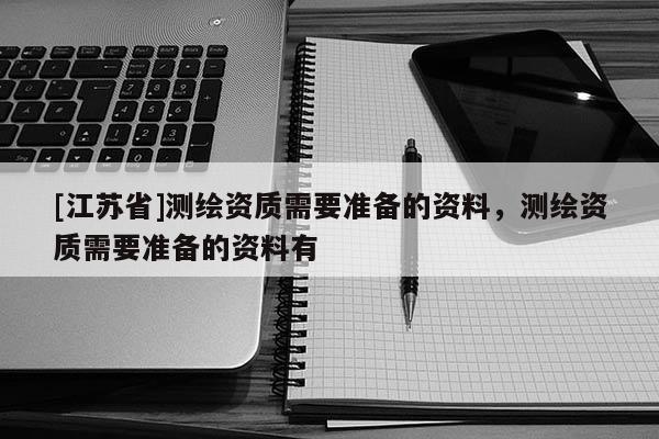 [江苏省]测绘资质需要准备的资料，测绘资质需要准备的资料有