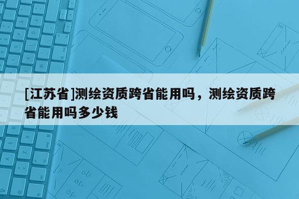 [江苏省]测绘资质跨省能用吗，测绘资质跨省能用吗多少钱