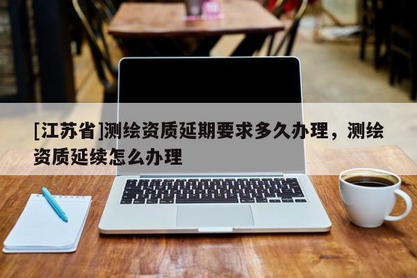 [江苏省]测绘资质延期要求多久办理，测绘资质延续怎么办理