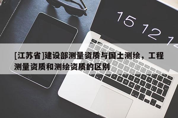 [江苏省]建设部测量资质与国土测绘，工程测量资质和测绘资质的区别