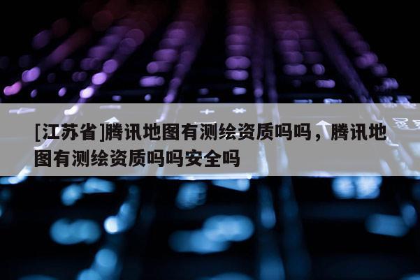 [江苏省]腾讯地图有测绘资质吗吗，腾讯地图有测绘资质吗吗安全吗