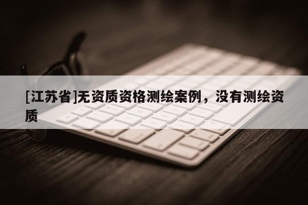 [江苏省]无资质资格测绘案例，没有测绘资质