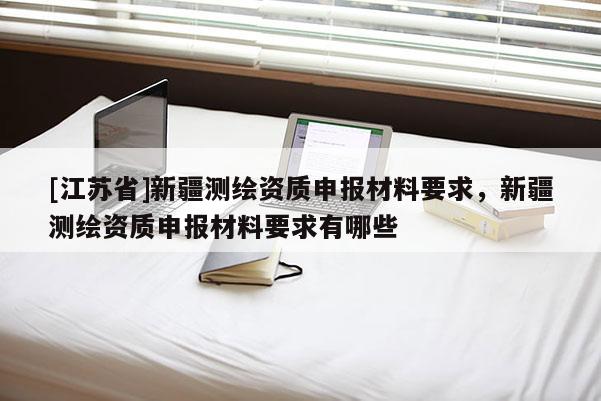 [江苏省]新疆测绘资质申报材料要求，新疆测绘资质申报材料要求有哪些