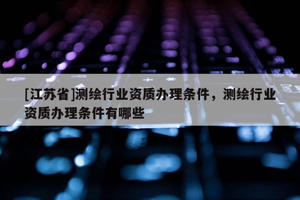 [江苏省]测绘行业资质办理条件，测绘行业资质办理条件有哪些