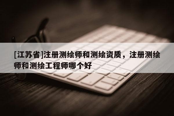 [江苏省]注册测绘师和测绘资质，注册测绘师和测绘工程师哪个好