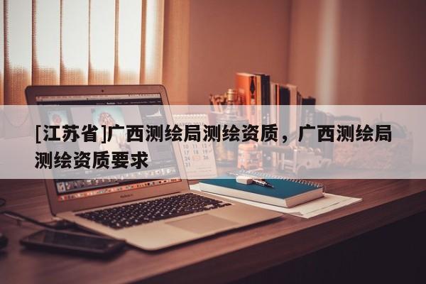 [江苏省]广西测绘局测绘资质，广西测绘局测绘资质要求