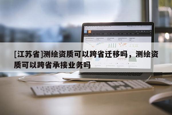 [江苏省]测绘资质可以跨省迁移吗，测绘资质可以跨省承接业务吗