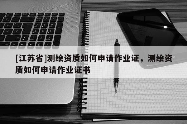 [江苏省]测绘资质如何申请作业证，测绘资质如何申请作业证书