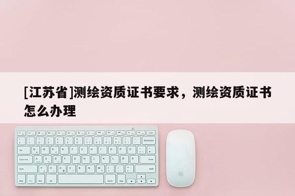 [江苏省]测绘资质证书要求，测绘资质证书怎么办理