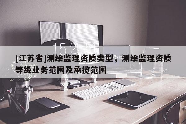 [江苏省]测绘监理资质类型，测绘监理资质等级业务范围及承揽范围