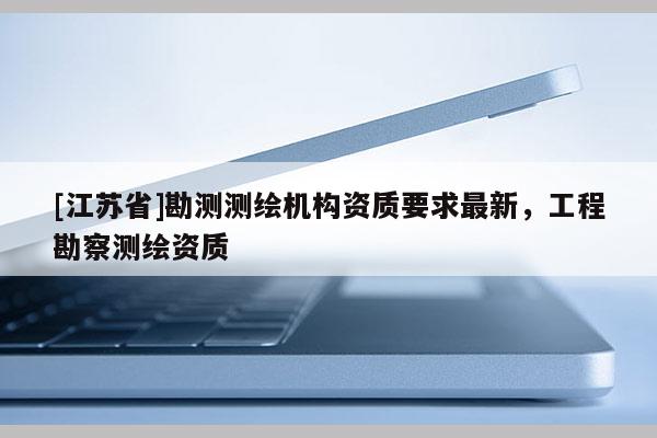 [江苏省]勘测测绘机构资质要求最新，工程勘察测绘资质