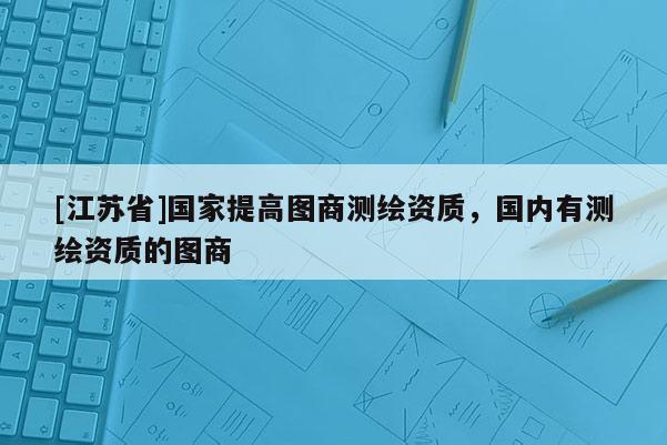 [江苏省]国家提高图商测绘资质，国内有测绘资质的图商