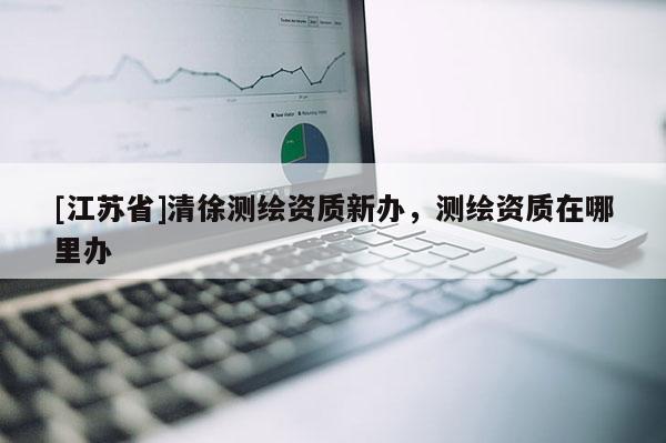 [江苏省]清徐测绘资质新办，测绘资质在哪里办