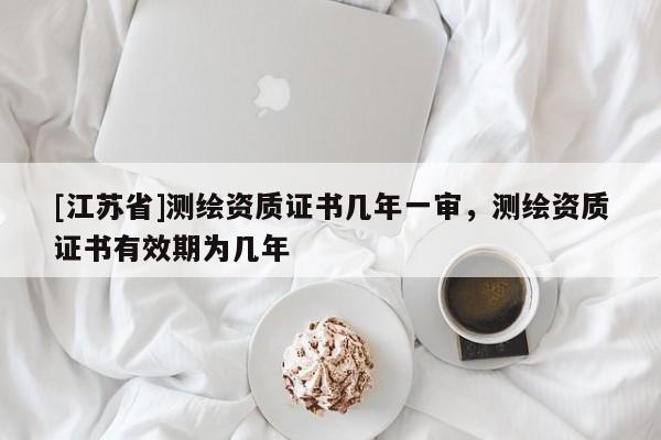 [江苏省]测绘资质证书几年一审，测绘资质证书有效期为几年
