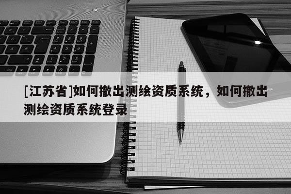 [江苏省]如何撤出测绘资质系统，如何撤出测绘资质系统登录