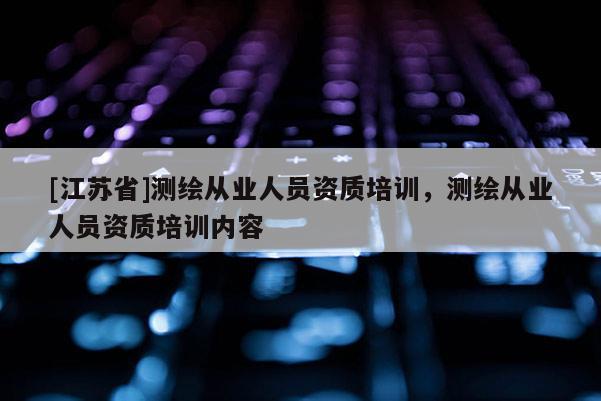 [江苏省]测绘从业人员资质培训，测绘从业人员资质培训内容