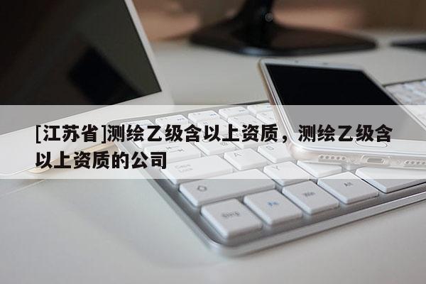 [江苏省]测绘乙级含以上资质，测绘乙级含以上资质的公司