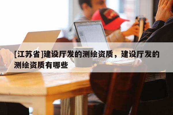 [江苏省]建设厅发的测绘资质，建设厅发的测绘资质有哪些